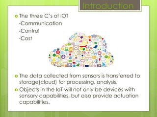  The three C’s of IOT
-Communication
-Control
-Cost
 The data collected from sensors is transferred to
storage(cloud) for processing, analysis.
 Objects in the IoT will not only be devices with
sensory capabilities, but also provide actuation
capabilities.
Introduction
 