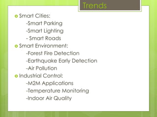 Trends
 Smart Cities:
-Smart Parking
-Smart Lighting
- Smart Roads
 Smart Environment:
-Forest Fire Detection
-Earthquake Early Detection
-Air Pollution
 Industrial Control:
-M2M Applications
-Temperature Monitoring
-Indoor Air Quality
 