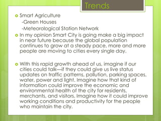 Trends
 Smart Agriculture
-Green Houses
-Meteorological Station Network
 In my opinion Smart City is going make a big impact
in near future because the global population
continues to grow at a steady pace, more and more
people are moving to cities every single day.
 With this rapid growth ahead of us, imagine if our
cities could talk—if they could give us live status
updates on traffic patterns, pollution, parking spaces,
water, power and light. Imagine how that kind of
information could improve the economic and
environmental health of the city for residents,
merchants, and visitors. Imagine how it could improve
working conditions and productivity for the people
who maintain the city.
 