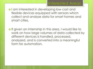 Interested Areas
 I am interested in developing low cost and
flexible devices equipped with sensors which
collect and analyse data for smart homes and
smart cities.
 If given an internship in this area, I would like to
work on how large volumes of data collected by
different devices is handled, processed,
analyzed, and is converted into a meaningful
form for automation.
 
