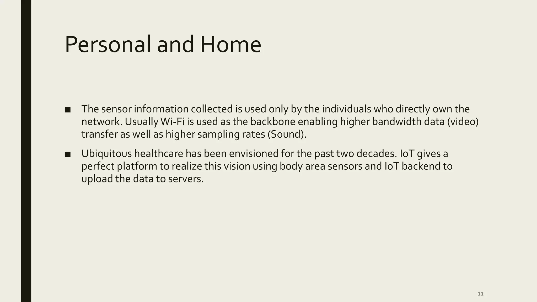 Personal and Home
■ The sensor information collected is used only by the individuals who directly own the
network. UsuallyWi-Fi is used as the backbone enabling higher bandwidth data (video)
transfer as well as higher sampling rates (Sound).
■ Ubiquitous healthcare has been envisioned for the past two decades. IoT gives a
perfect platform to realize this vision using body area sensors and IoT backend to
upload the data to servers.
11
 