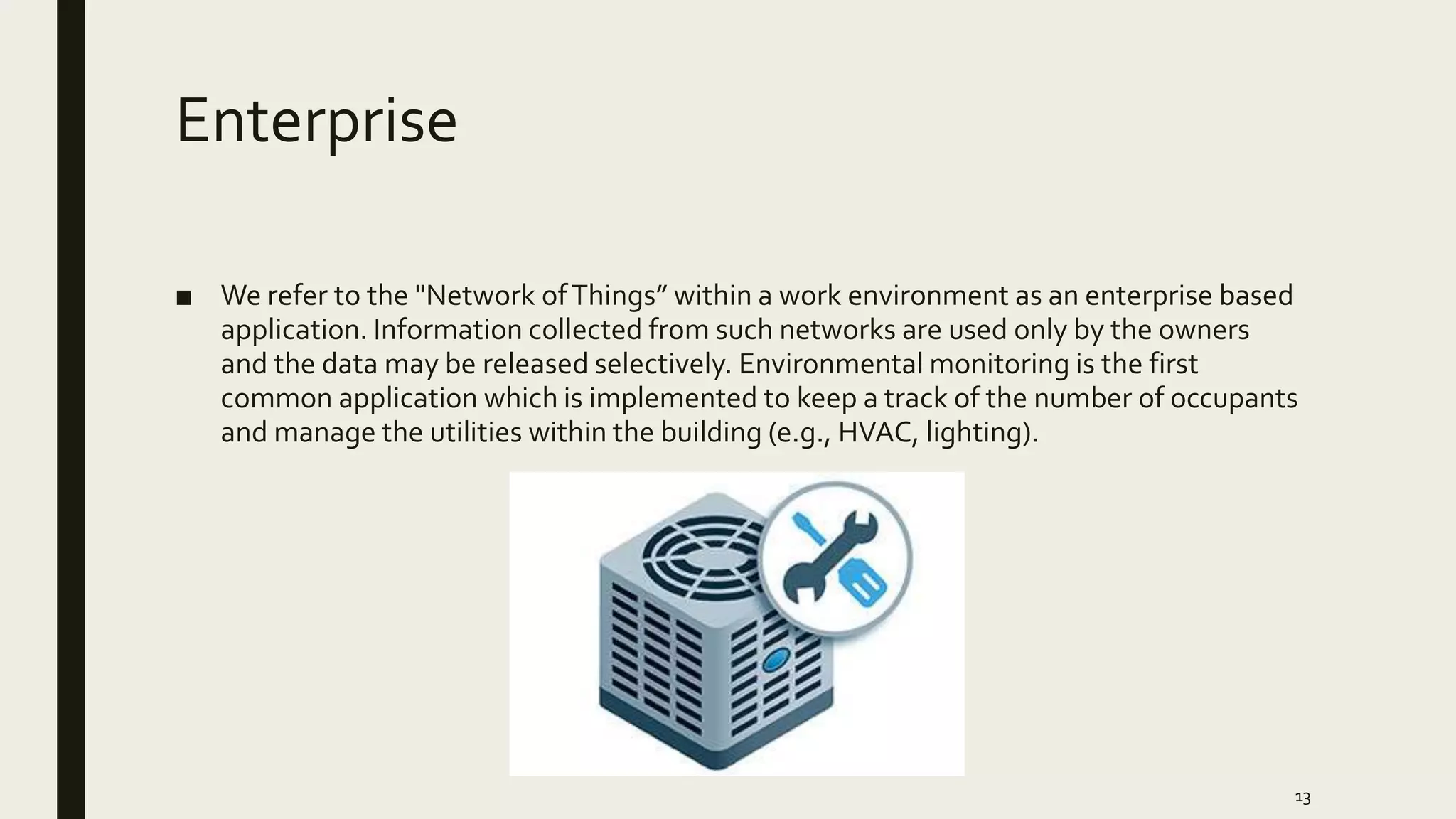 Enterprise
■ We refer to the "Network ofThings” within a work environment as an enterprise based
application. Information collected from such networks are used only by the owners
and the data may be released selectively. Environmental monitoring is the first
common application which is implemented to keep a track of the number of occupants
and manage the utilities within the building (e.g., HVAC, lighting).
13
 