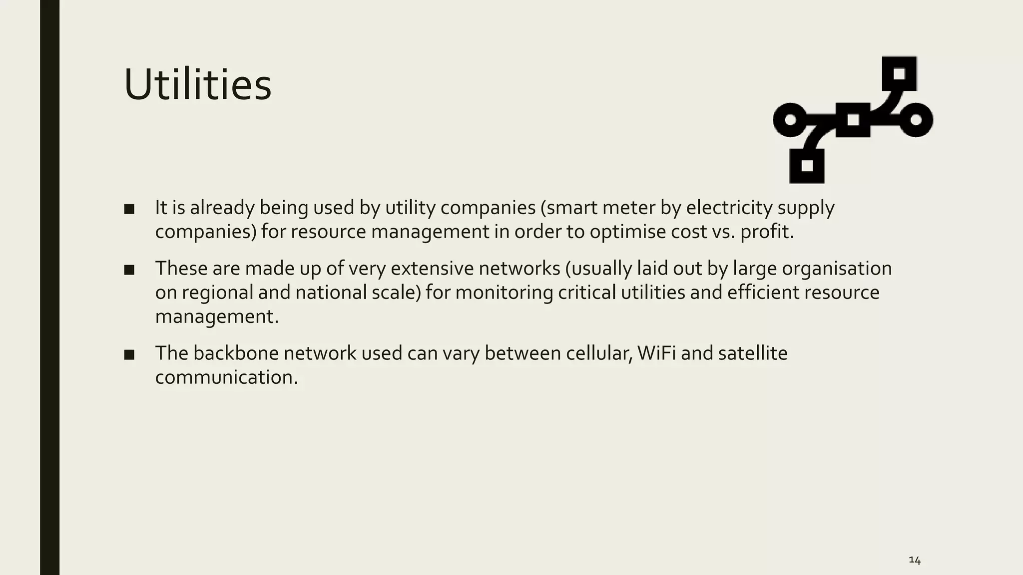 Utilities
■ It is already being used by utility companies (smart meter by electricity supply
companies) for resource management in order to optimise cost vs. profit.
■ These are made up of very extensive networks (usually laid out by large organisation
on regional and national scale) for monitoring critical utilities and efficient resource
management.
■ The backbone network used can vary between cellular,WiFi and satellite
communication.
14
 