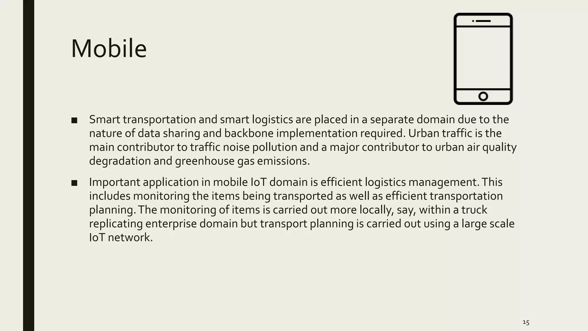 Mobile
■ Smart transportation and smart logistics are placed in a separate domain due to the
nature of data sharing and backbone implementation required. Urban traffic is the
main contributor to traffic noise pollution and a major contributor to urban air quality
degradation and greenhouse gas emissions.
■ Important application in mobile IoT domain is efficient logistics management.This
includes monitoring the items being transported as well as efficient transportation
planning.The monitoring of items is carried out more locally, say, within a truck
replicating enterprise domain but transport planning is carried out using a large scale
IoT network.
15
 