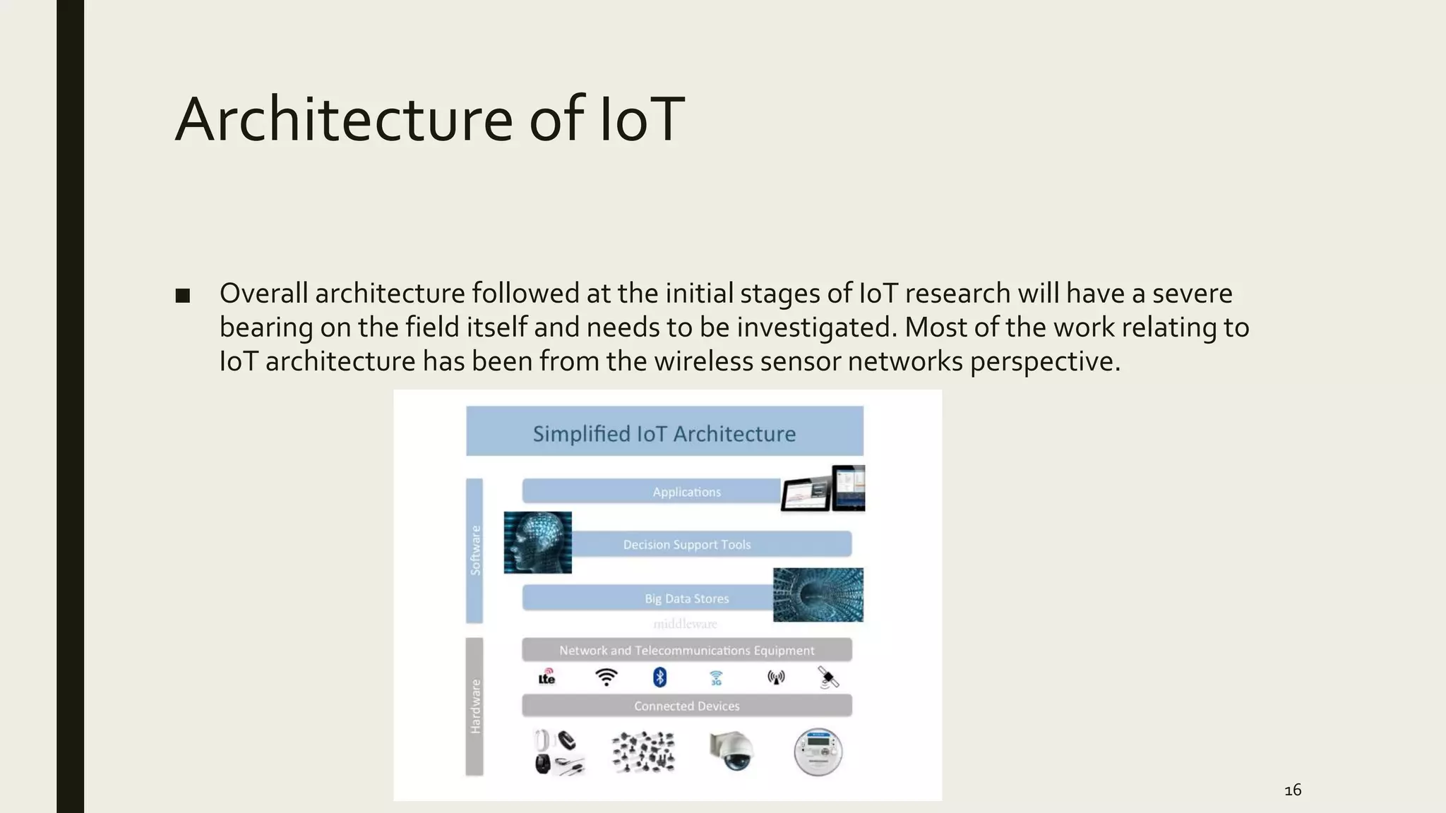 Architecture of IoT
■ Overall architecture followed at the initial stages of IoT research will have a severe
bearing on the field itself and needs to be investigated. Most of the work relating to
IoT architecture has been from the wireless sensor networks perspective.
16
 