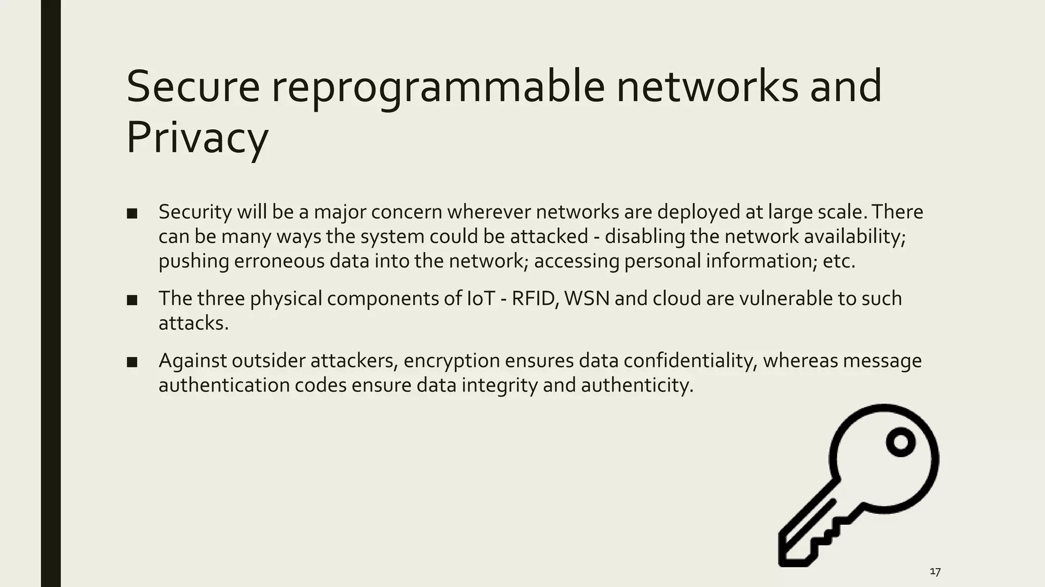 Secure reprogrammable networks and
Privacy
■ Security will be a major concern wherever networks are deployed at large scale.There
can be many ways the system could be attacked - disabling the network availability;
pushing erroneous data into the network; accessing personal information; etc.
■ The three physical components of IoT - RFID,WSN and cloud are vulnerable to such
attacks.
■ Against outsider attackers, encryption ensures data confidentiality, whereas message
authentication codes ensure data integrity and authenticity.
17
 