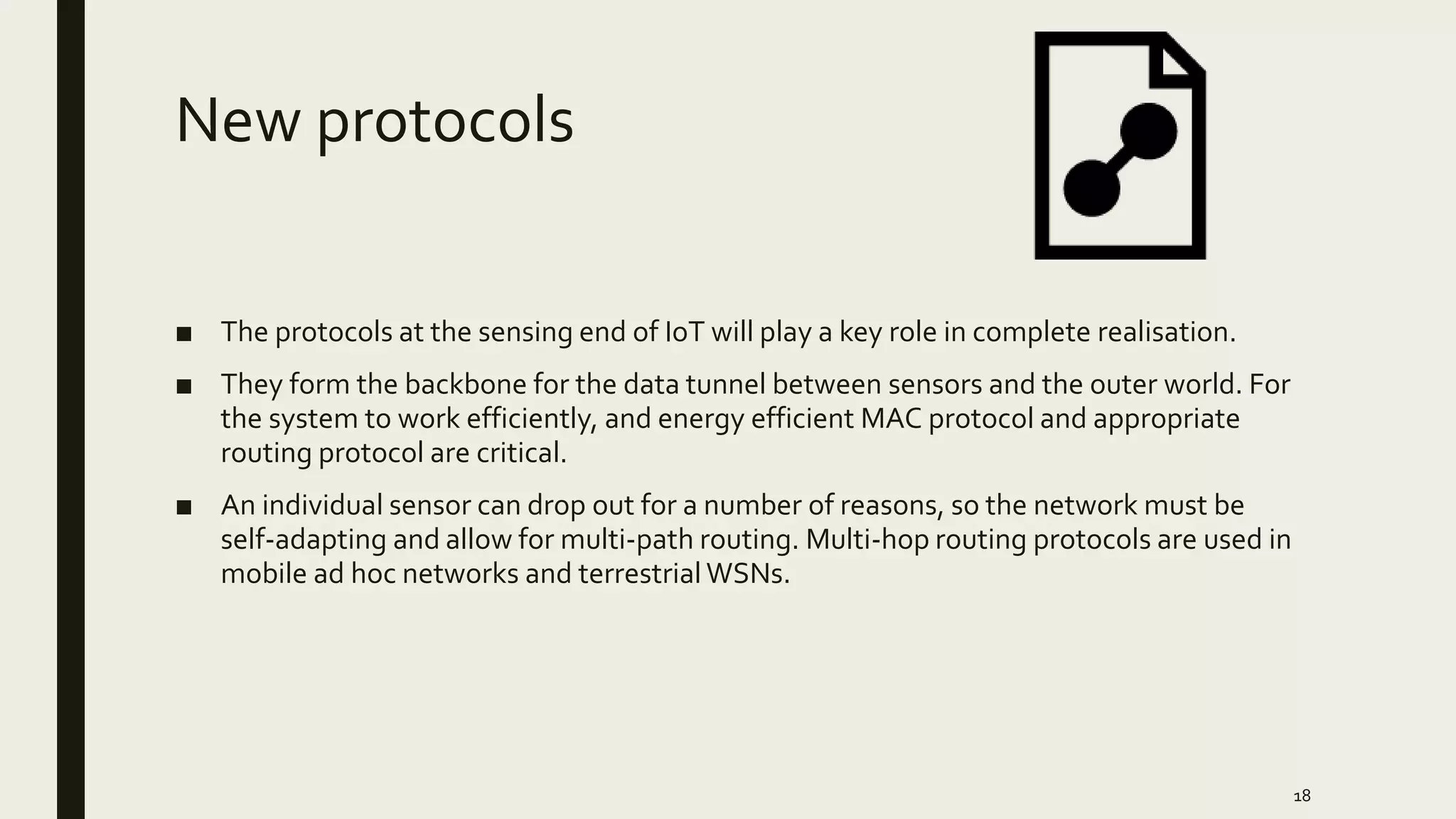New protocols
■ The protocols at the sensing end of IoT will play a key role in complete realisation.
■ They form the backbone for the data tunnel between sensors and the outer world. For
the system to work efficiently, and energy efficient MAC protocol and appropriate
routing protocol are critical.
■ An individual sensor can drop out for a number of reasons, so the network must be
self-adapting and allow for multi-path routing. Multi-hop routing protocols are used in
mobile ad hoc networks and terrestrial WSNs.
18
 