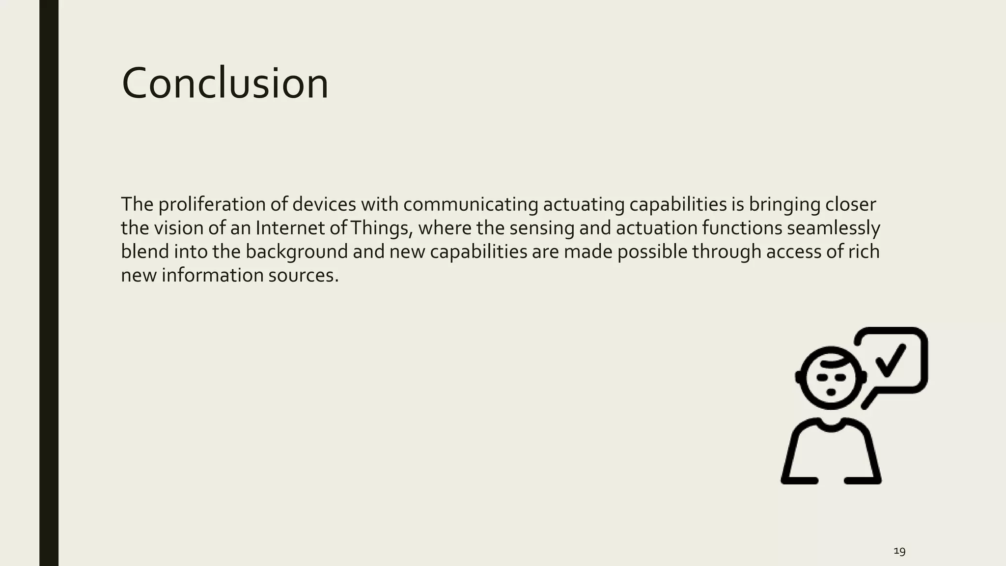Conclusion
The proliferation of devices with communicating actuating capabilities is bringing closer
the vision of an Internet ofThings, where the sensing and actuation functions seamlessly
blend into the background and new capabilities are made possible through access of rich
new information sources.
19
 