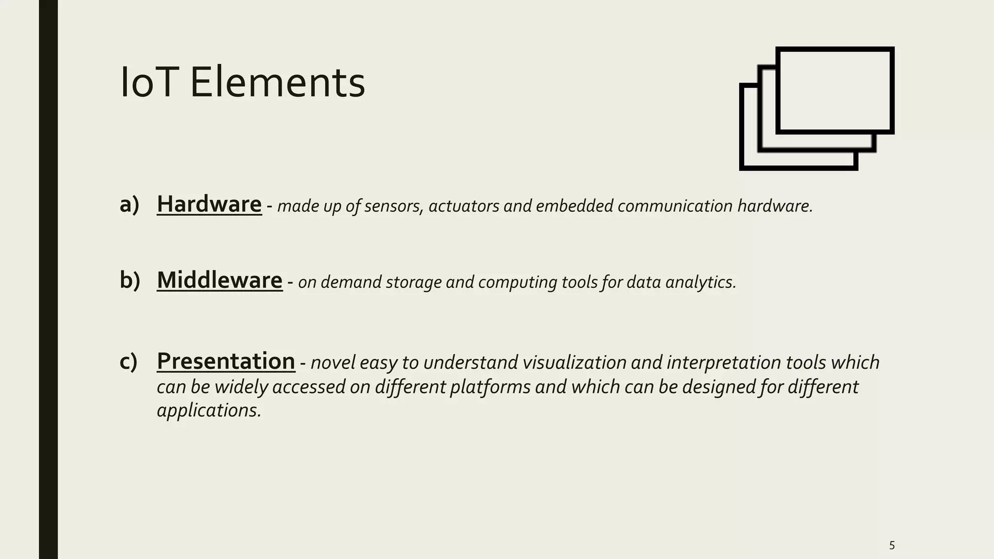 IoT Elements
a) Hardware - made up of sensors, actuators and embedded communication hardware.
b) Middleware - on demand storage and computing tools for data analytics.
c) Presentation - novel easy to understand visualization and interpretation tools which
can be widely accessed on different platforms and which can be designed for different
applications.
5
 