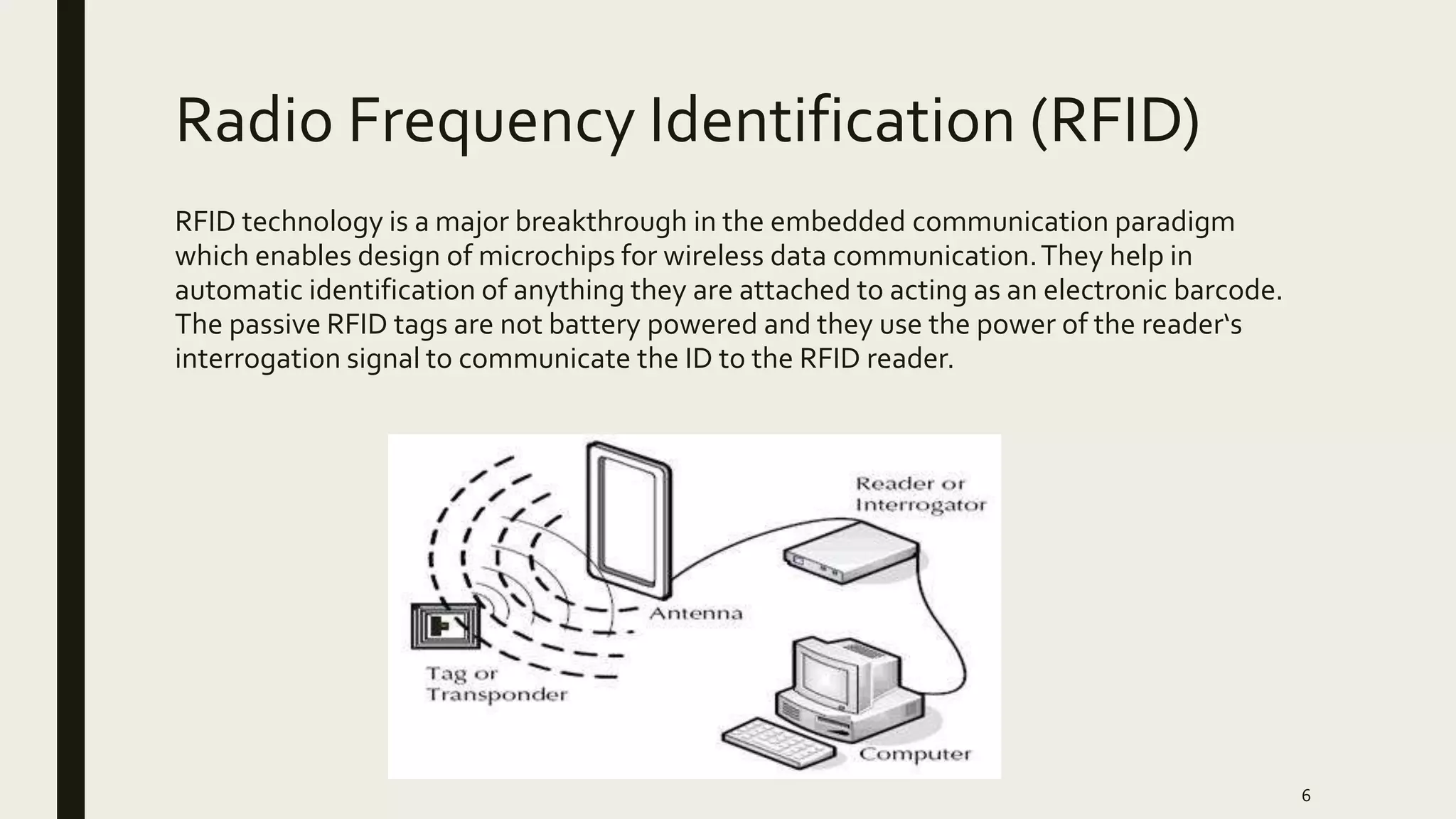Radio Frequency Identification (RFID)
RFID technology is a major breakthrough in the embedded communication paradigm
which enables design of microchips for wireless data communication.They help in
automatic identification of anything they are attached to acting as an electronic barcode.
The passive RFID tags are not battery powered and they use the power of the reader‘s
interrogation signal to communicate the ID to the RFID reader.
6
 