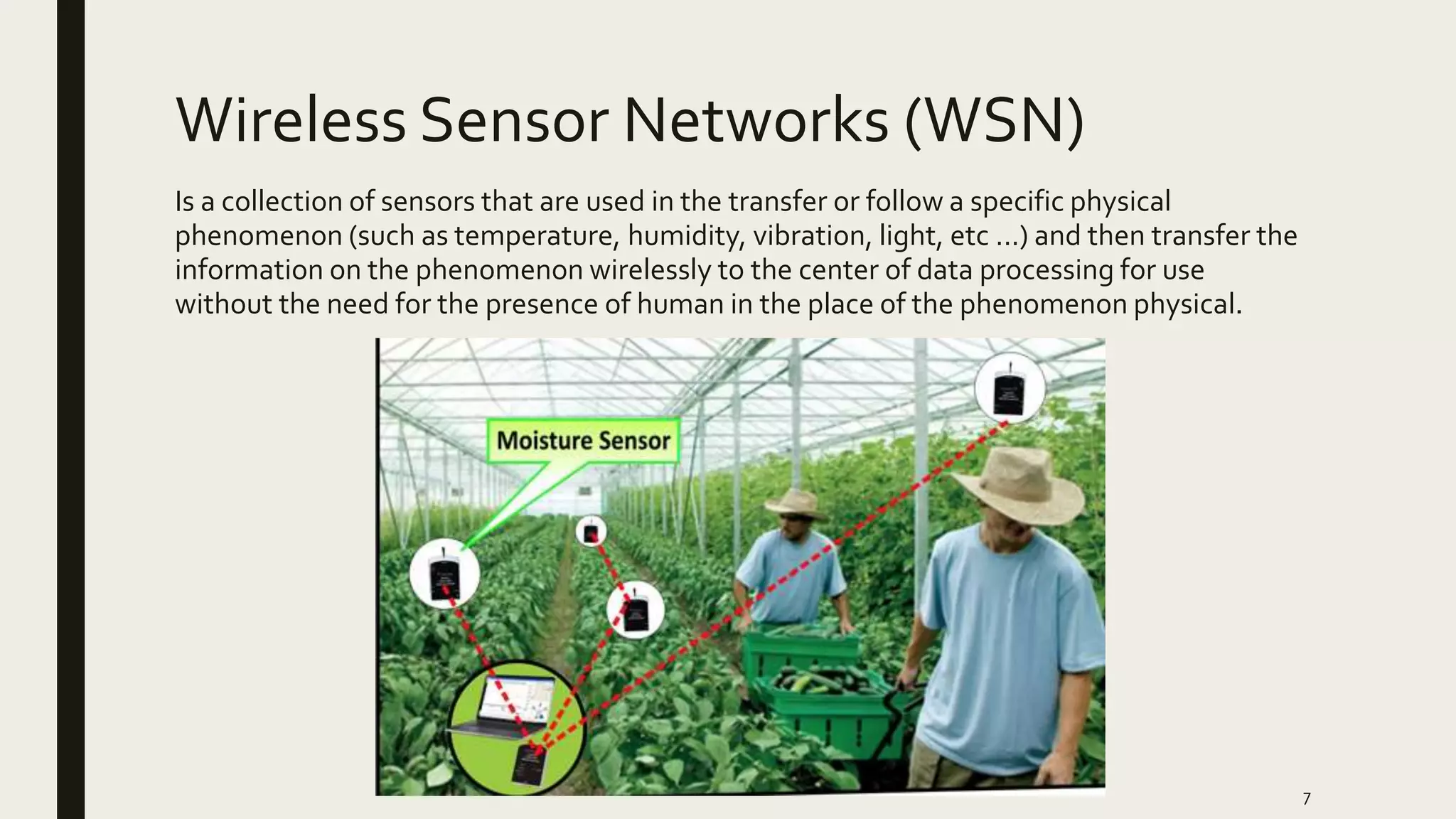 Wireless Sensor Networks (WSN)
Is a collection of sensors that are used in the transfer or follow a specific physical
phenomenon (such as temperature, humidity, vibration, light, etc ...) and then transfer the
information on the phenomenon wirelessly to the center of data processing for use
without the need for the presence of human in the place of the phenomenon physical.
7
 