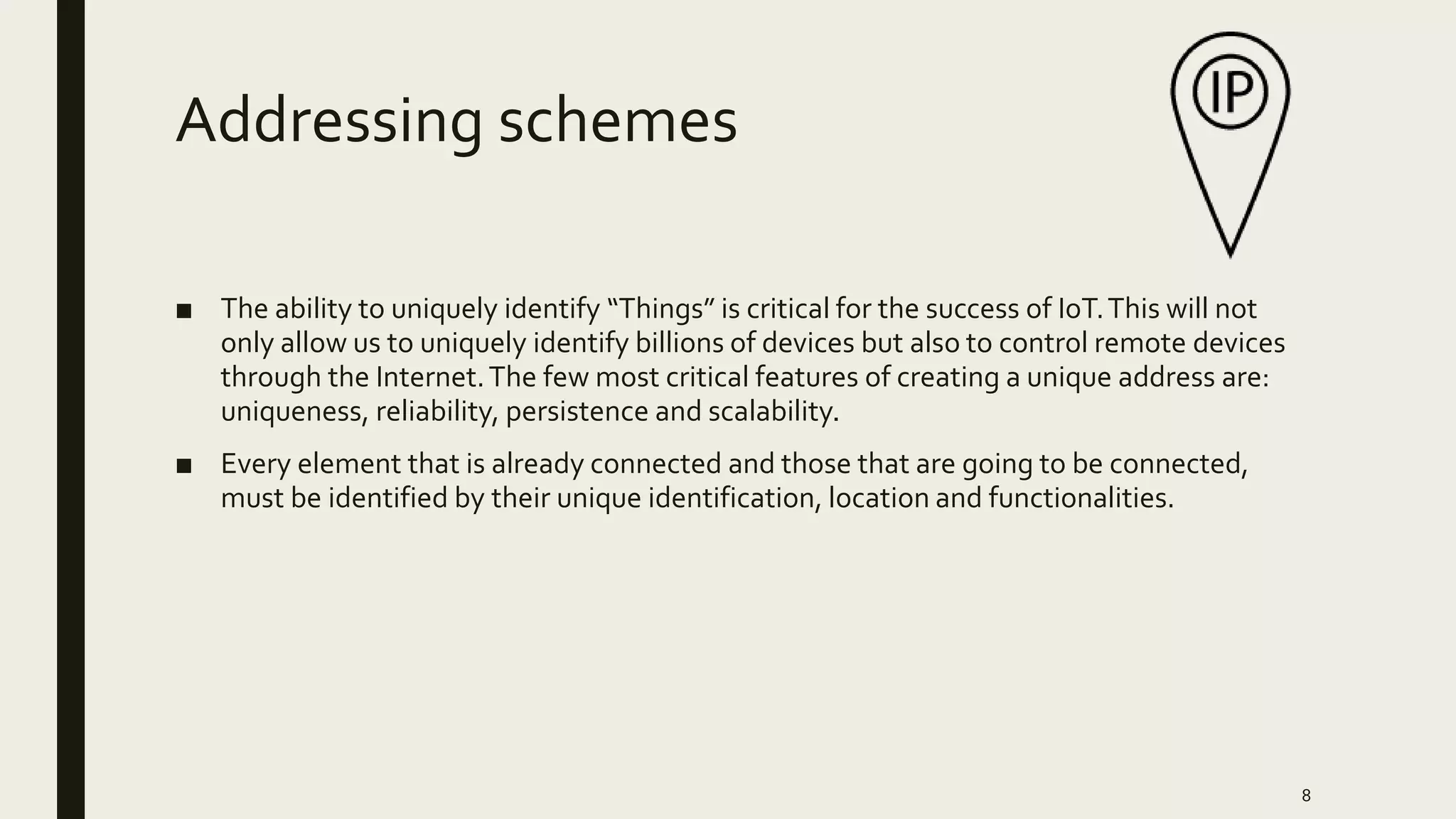 Addressing schemes
■ The ability to uniquely identify “Things” is critical for the success of IoT.This will not
only allow us to uniquely identify billions of devices but also to control remote devices
through the Internet.The few most critical features of creating a unique address are:
uniqueness, reliability, persistence and scalability.
■ Every element that is already connected and those that are going to be connected,
must be identified by their unique identification, location and functionalities.
8
 