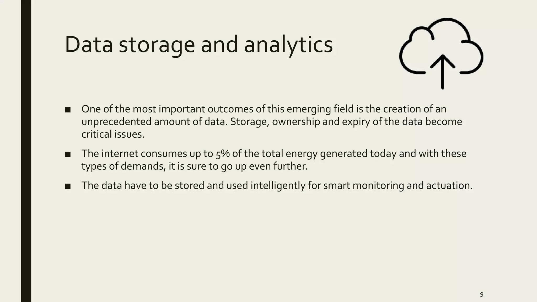 Data storage and analytics
■ One of the most important outcomes of this emerging field is the creation of an
unprecedented amount of data. Storage, ownership and expiry of the data become
critical issues.
■ The internet consumes up to 5% of the total energy generated today and with these
types of demands, it is sure to go up even further.
■ The data have to be stored and used intelligently for smart monitoring and actuation.
9
 