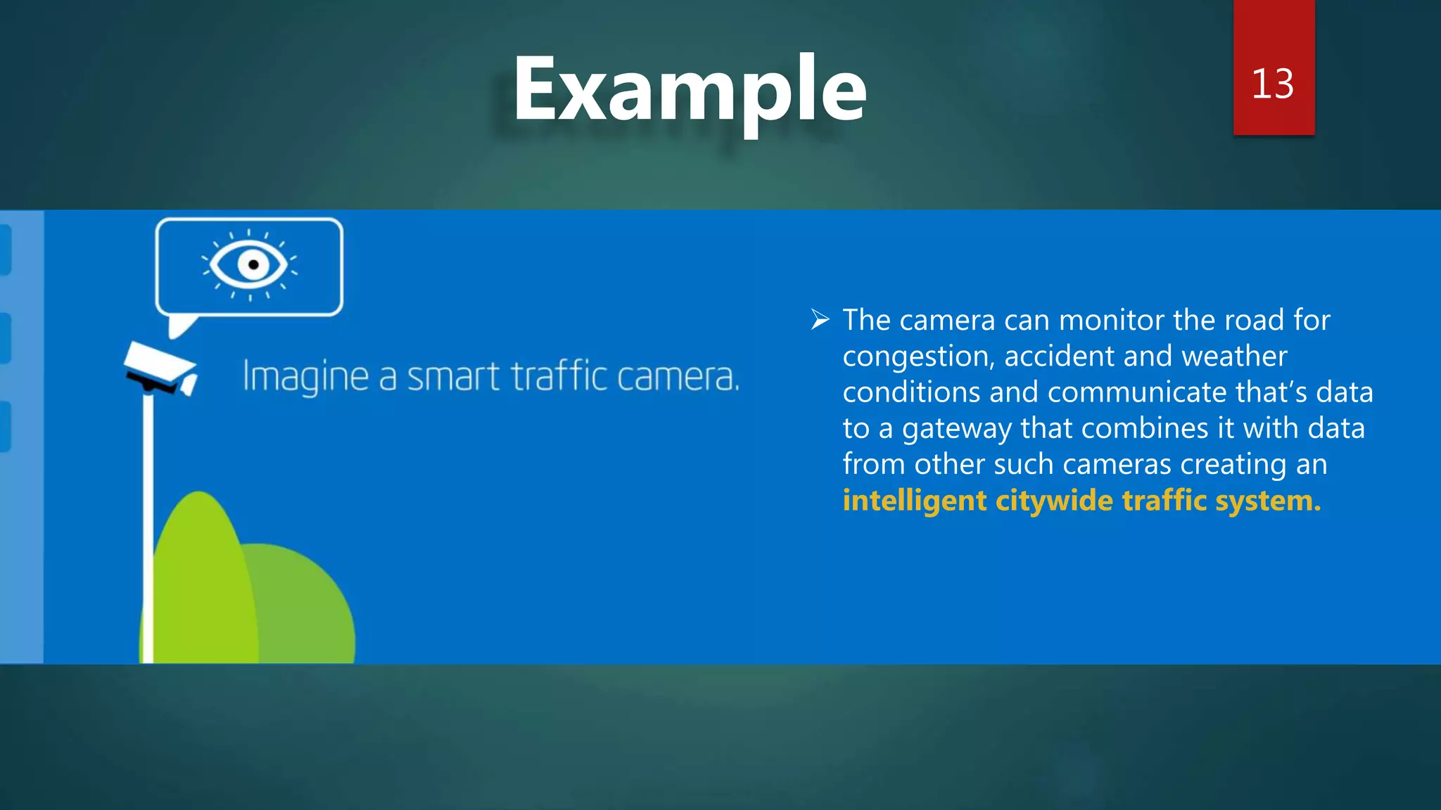 13
Example
 The camera can monitor the road for
congestion, accident and weather
conditions and communicate that’s data
to a gateway that combines it with data
from other such cameras creating an
intelligent citywide traffic system.
 