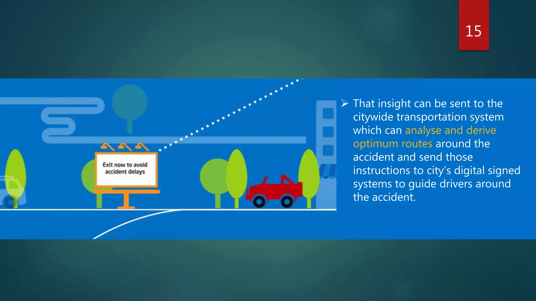 15
 That insight can be sent to the
citywide transportation system
which can analyse and derive
optimum routes around the
accident and send those
instructions to city’s digital signed
systems to guide drivers around
the accident.
 