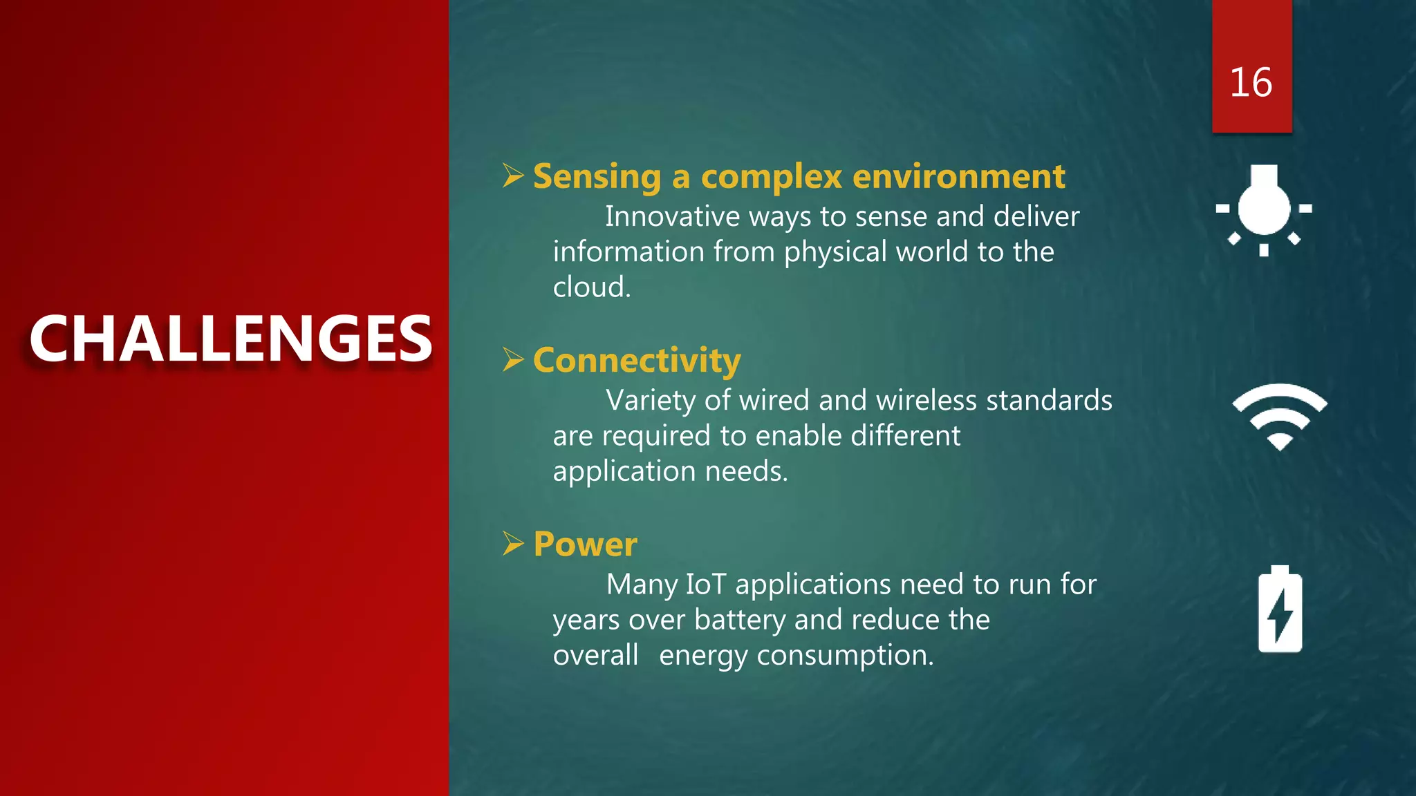 16
CHALLENGES
Sensing a complex environment
Innovative ways to sense and deliver
information from physical world to the
cloud.
Connectivity
Variety of wired and wireless standards
are required to enable different
application needs.
Power
Many IoT applications need to run for
years over battery and reduce the
overall energy consumption.
 