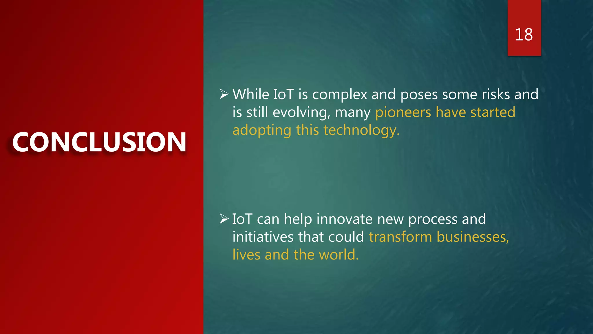 18
CONCLUSION
While IoT is complex and poses some risks and
is still evolving, many pioneers have started
adopting this technology.
IoT can help innovate new process and
initiatives that could transform businesses,
lives and the world.
 