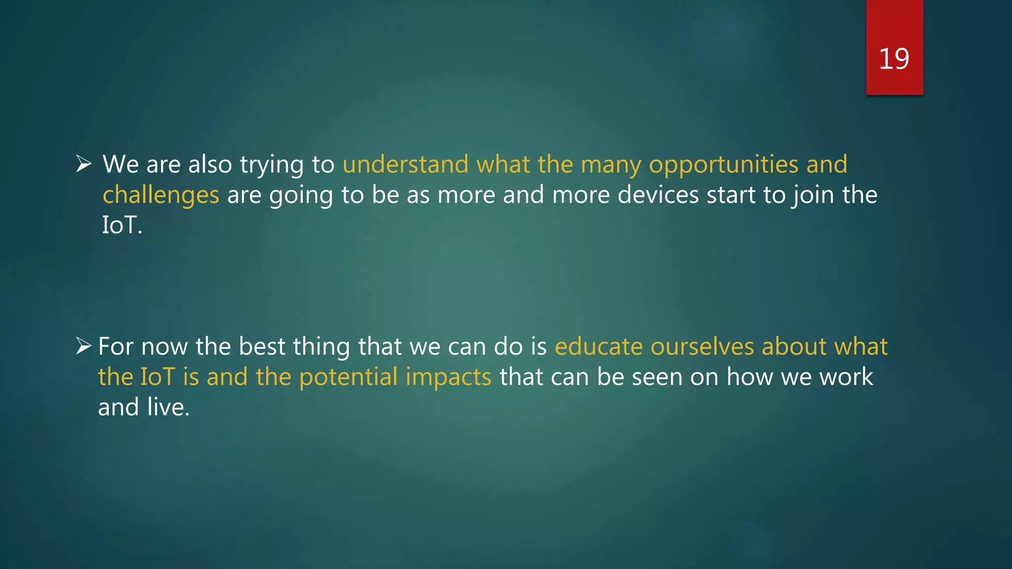 19
 We are also trying to understand what the many opportunities and
challenges are going to be as more and more devices start to join the
IoT.
For now the best thing that we can do is educate ourselves about what
the IoT is and the potential impacts that can be seen on how we work
and live.
 