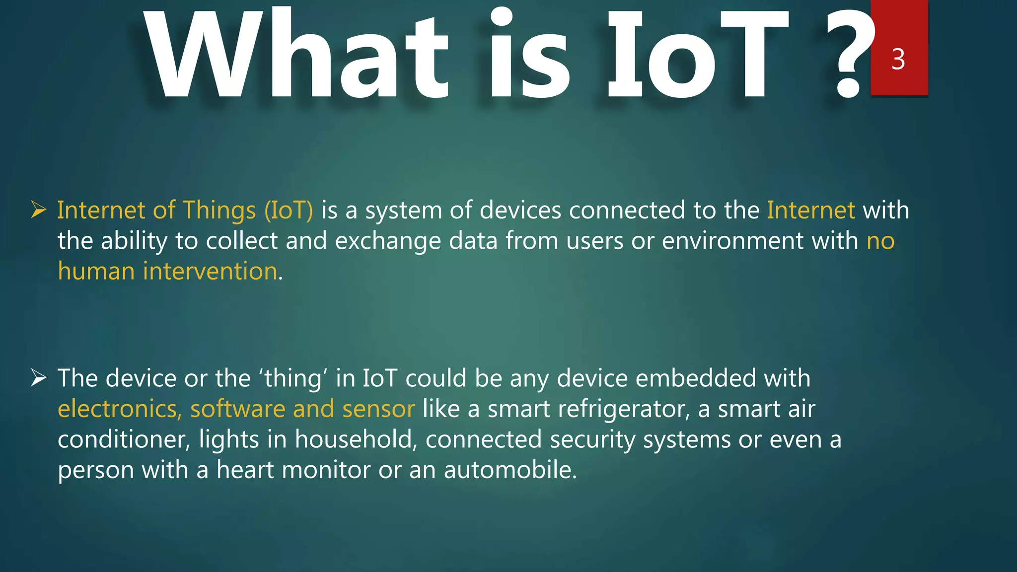 3
What is IoT ?
 Internet of Things (IoT) is a system of devices connected to the Internet with
the ability to collect and exchange data from users or environment with no
human intervention.
 The device or the ‘thing’ in IoT could be any device embedded with
electronics, software and sensor like a smart refrigerator, a smart air
conditioner, lights in household, connected security systems or even a
person with a heart monitor or an automobile.
 