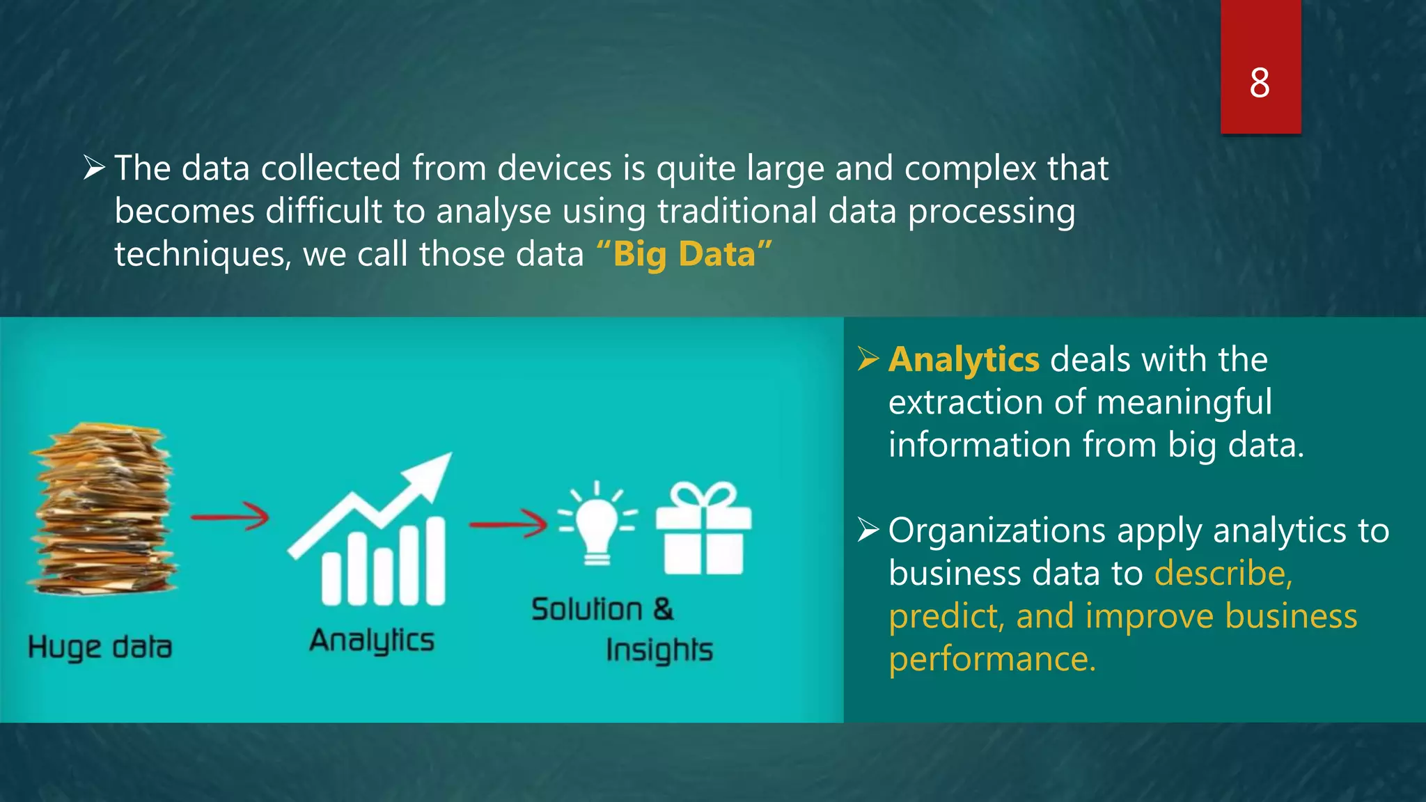 8
Analytics deals with the
extraction of meaningful
information from big data.
Organizations apply analytics to
business data to describe,
predict, and improve business
performance.
The data collected from devices is quite large and complex that
becomes difficult to analyse using traditional data processing
techniques, we call those data “Big Data”
 