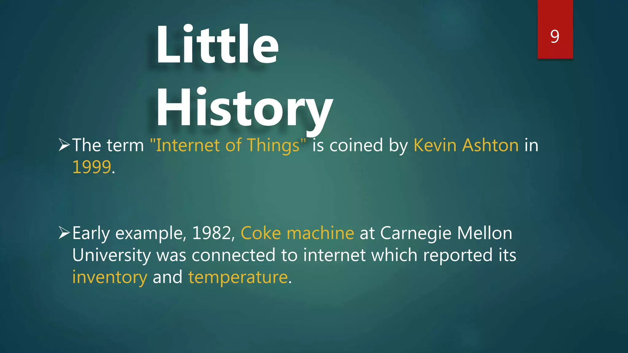9
The term "Internet of Things" is coined by Kevin Ashton in
1999.
Early example, 1982, Coke machine at Carnegie Mellon
University was connected to internet which reported its
inventory and temperature.
Little
History
 