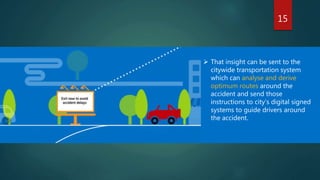 15
 That insight can be sent to the
citywide transportation system
which can analyse and derive
optimum routes around the
accident and send those
instructions to city’s digital signed
systems to guide drivers around
the accident.
 