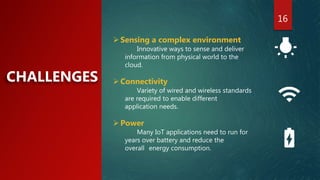 16
CHALLENGES
Sensing a complex environment
Innovative ways to sense and deliver
information from physical world to the
cloud.
Connectivity
Variety of wired and wireless standards
are required to enable different
application needs.
Power
Many IoT applications need to run for
years over battery and reduce the
overall energy consumption.
 