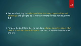 19
 We are also trying to understand what the many opportunities and
challenges are going to be as more and more devices start to join the
IoT.
For now the best thing that we can do is educate ourselves about what
the IoT is and the potential impacts that can be seen on how we work
and live.
 