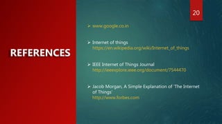 20
REFERENCES
 www.google.co.in
 Internet of things
https://en.wikipedia.org/wiki/Internet_of_things
 IEEE Internet of Things Journal
http://ieeexplore.ieee.org/document/7544470
 Jacob Morgan, A Simple Explanation of 'The Internet
of Things‘
http://www.forbes.com
 