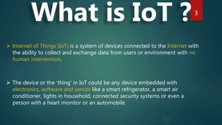 3
What is IoT ?
 Internet of Things (IoT) is a system of devices connected to the Internet with
the ability to collect and exchange data from users or environment with no
human intervention.
 The device or the ‘thing’ in IoT could be any device embedded with
electronics, software and sensor like a smart refrigerator, a smart air
conditioner, lights in household, connected security systems or even a
person with a heart monitor or an automobile.
 