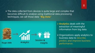 8
Analytics deals with the
extraction of meaningful
information from big data.
Organizations apply analytics to
business data to describe,
predict, and improve business
performance.
The data collected from devices is quite large and complex that
becomes difficult to analyse using traditional data processing
techniques, we call those data “Big Data”
 