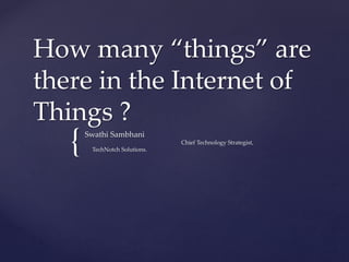 {
How many “things” are
there in the Internet of
Things ?
Swathi Sambhani
Chief Technology Strategist,
TechNotch Solutions.
 