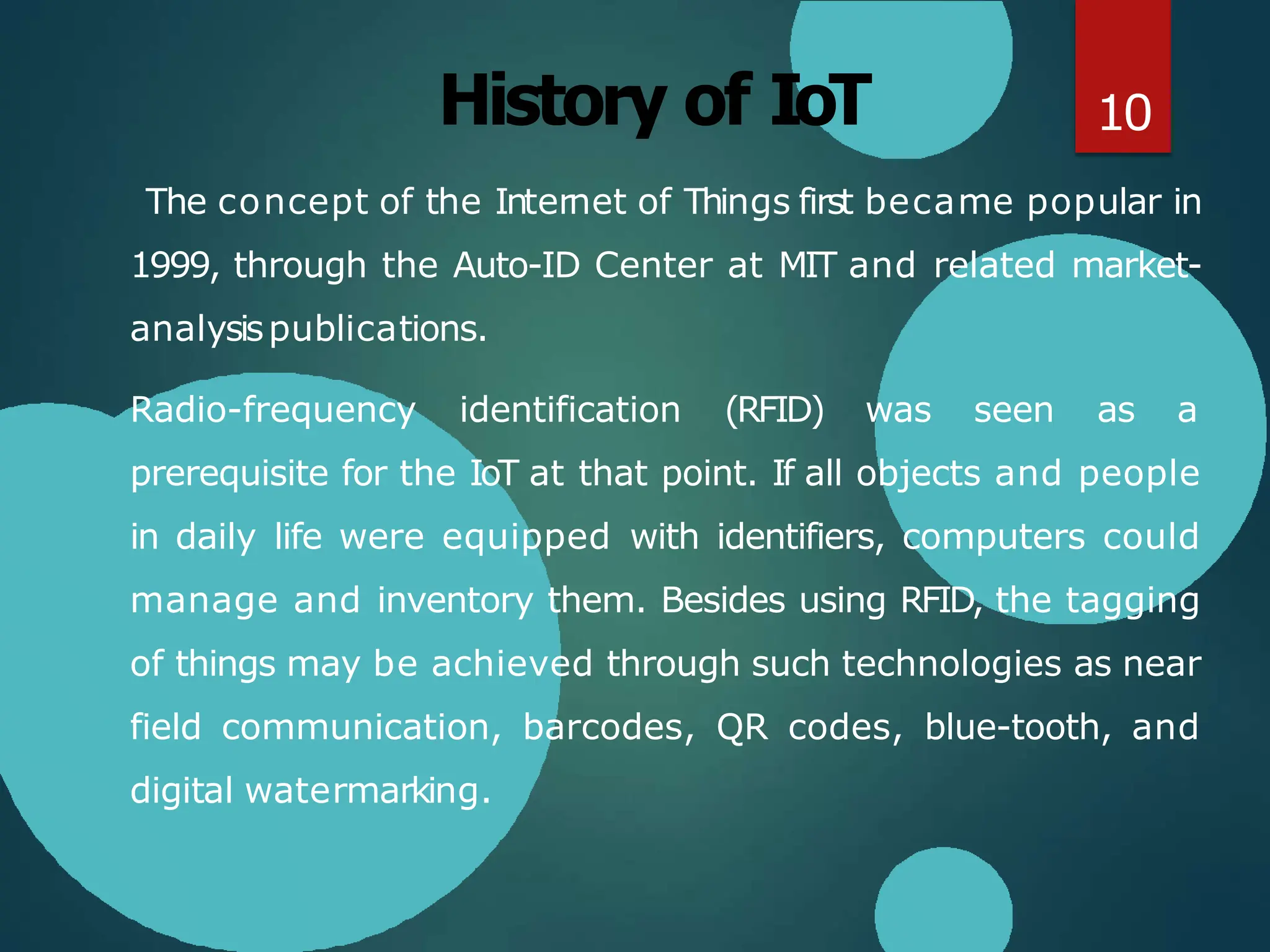 History of IoT
The concept of the Internet of Things first became popular in
1999, through the Auto-ID Center at MIT and related market-
analysispublications.
Radio-frequency identification (RFID) was seen as a
prerequisite for the IoT at that point. If all objects and people
in daily life were equipped with identifiers, computers could
manage and inventory them. Besides using RFID, the tagging
of things may be achieved through such technologies as near
field communication, barcodes, QR codes, blue-tooth, and
digital watermarking.
10
 