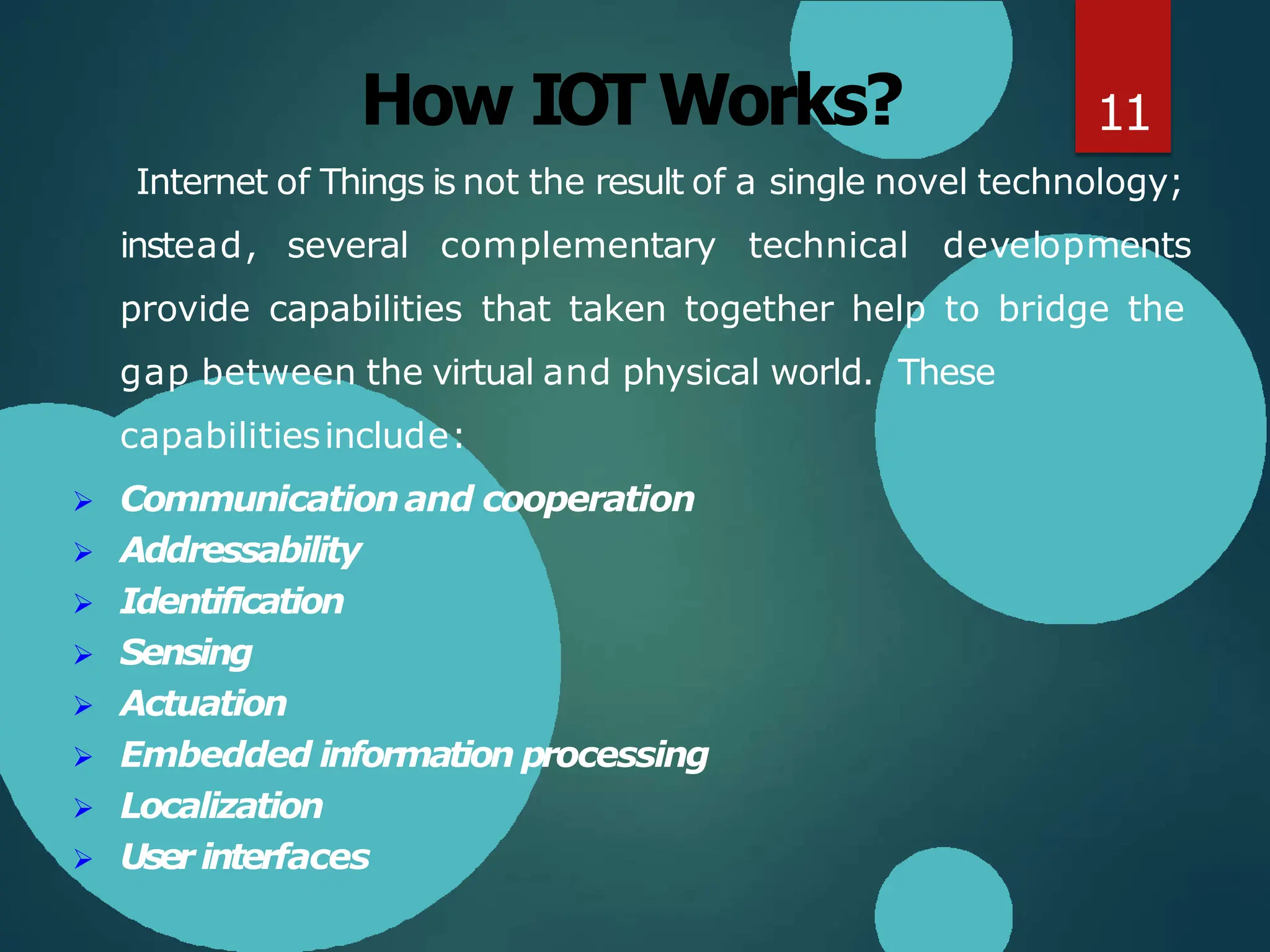 How IOT Works?
Internet of Things is not the result of a single novel technology;
instead, several complementary technical developments
provide capabilities that taken together help to bridge the
gap between the virtual and physical world. These
capabilitiesinclude:
 Communicationand cooperation
 Addressability
 Identification
 Sensing
 Actuation
 Embedded information processing
 Localization
 User interfaces
11
 