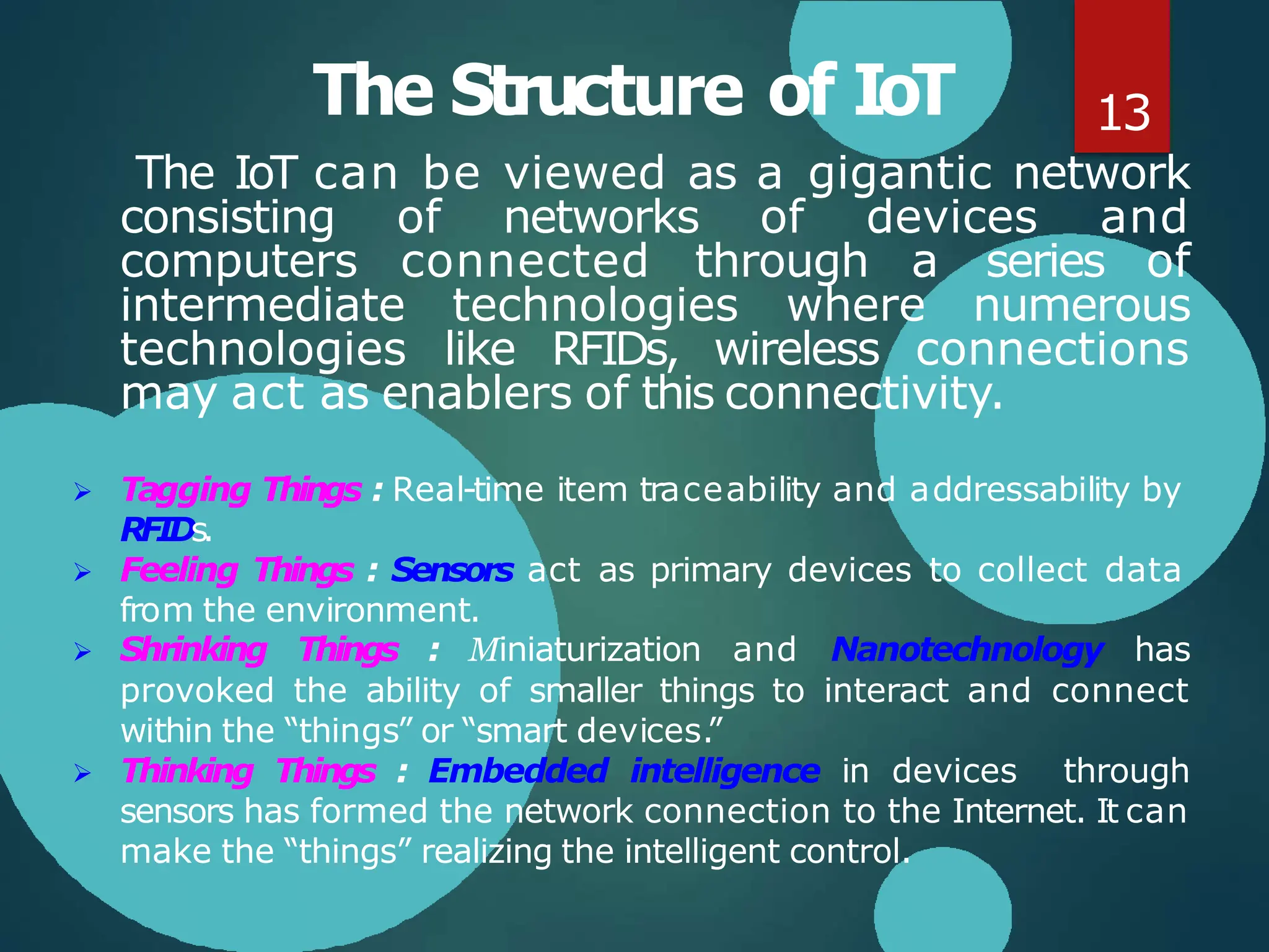 The Structure of IoT
The IoT can be viewed as a gigantic network
consisting of networks of devices and
computers connected through a series of
intermediate technologies where numerous
technologies like RFIDs, wireless connections
may act as enablers of this connectivity.
 Tagging Things : Real-time item traceability and addressability by
RFIDs.
 Feeling Things : Sensors act as primary devices to collect data
from the environment.
 Shrinking Things : Miniaturization and Nanotechnology has
provoked the ability of smaller things to interact and connect
within the “things” or “smart devices.”
 Thinking Things : Embedded intelligence in devices through
sensors has formed the network connection to the Internet. It can
make the “things” realizing the intelligent control.
13
 