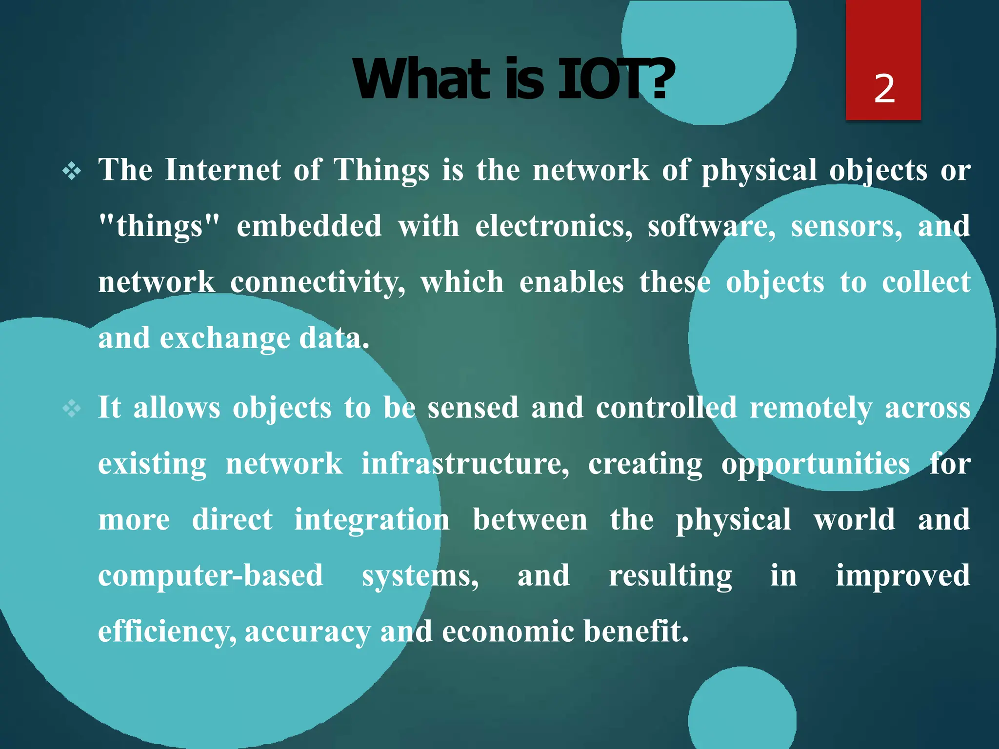 What is IOT?
 The Internet of Things is the network of physical objects or
"things" embedded with electronics, software, sensors, and
network connectivity, which enables these objects to collect
and exchange data.
 It allows objects to be sensed and controlled remotely across
existing network infrastructure, creating opportunities for
more direct integration between the physical world and
computer-based systems, and resulting in improved
efficiency, accuracy and economic benefit.
2
 