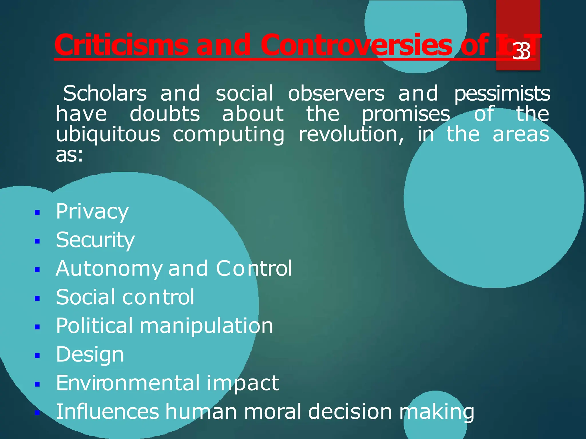 Scholars and social observers and pessimists
have doubts about the promises of the
ubiquitous computing revolution, in the areas
as:
 Privacy
 Security
 Autonomy and Control
 Social control
 Political manipulation
 Design
 Environmental impact
 Influences human moral decision making
Criticisms and Controversies of I
o
3
3
T
 