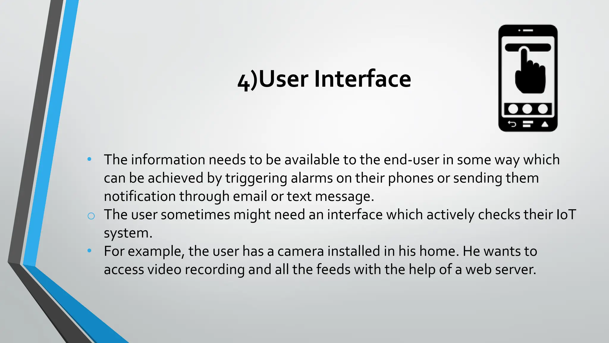 4)User Interface
• The information needs to be available to the end-user in some way which
can be achieved by triggering alarms on their phones or sending them
notification through email or text message.
o The user sometimes might need an interface which actively checks their IoT
system.
• For example, the user has a camera installed in his home. He wants to
access video recording and all the feeds with the help of a web server.
 