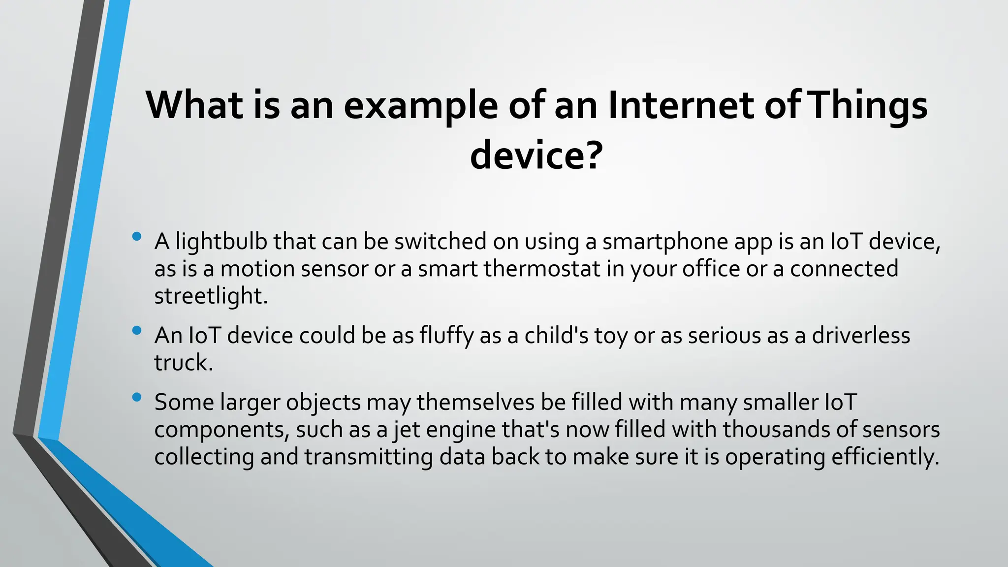What is an example of an Internet ofThings
device?
• A lightbulb that can be switched on using a smartphone app is an IoT device,
as is a motion sensor or a smart thermostat in your office or a connected
streetlight.
• An IoT device could be as fluffy as a child's toy or as serious as a driverless
truck.
• Some larger objects may themselves be filled with many smaller IoT
components, such as a jet engine that's now filled with thousands of sensors
collecting and transmitting data back to make sure it is operating efficiently.
 