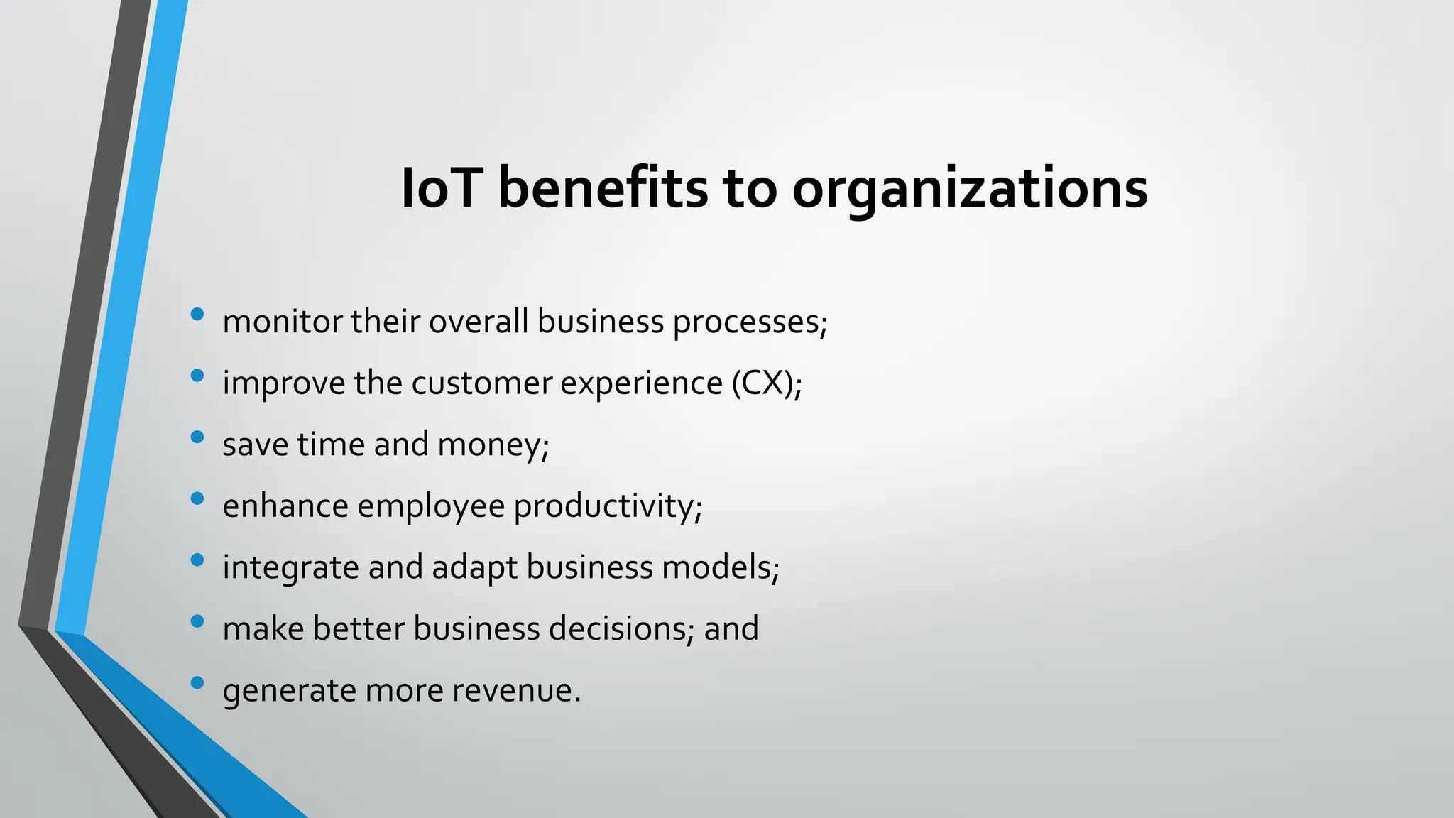 IoT benefits to organizations
• monitor their overall business processes;
• improve the customer experience (CX);
• save time and money;
• enhance employee productivity;
• integrate and adapt business models;
• make better business decisions; and
• generate more revenue.
 