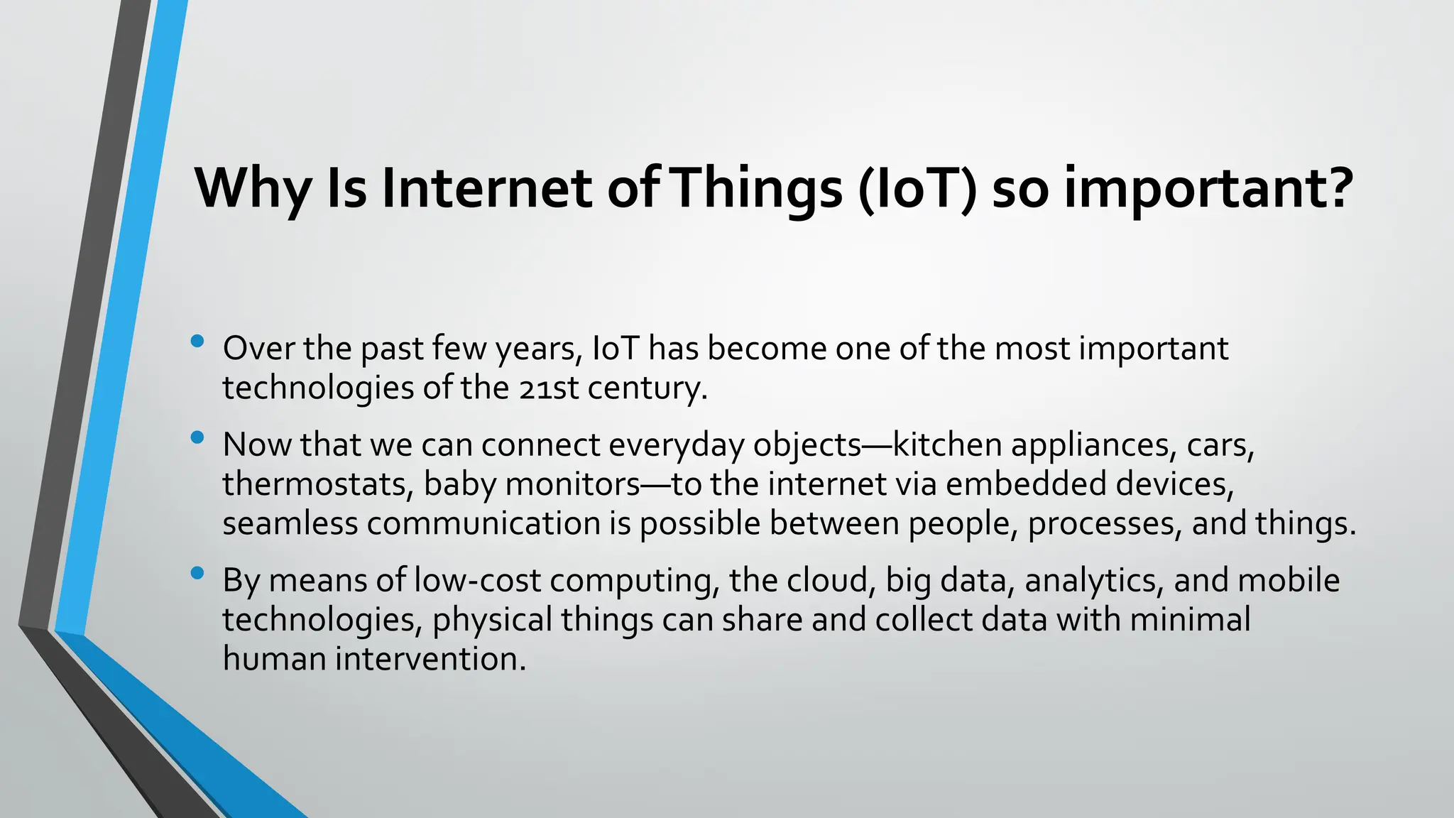 Why Is Internet ofThings (IoT) so important?
• Over the past few years, IoT has become one of the most important
technologies of the 21st century.
• Now that we can connect everyday objects—kitchen appliances, cars,
thermostats, baby monitors—to the internet via embedded devices,
seamless communication is possible between people, processes, and things.
• By means of low-cost computing, the cloud, big data, analytics, and mobile
technologies, physical things can share and collect data with minimal
human intervention.
 