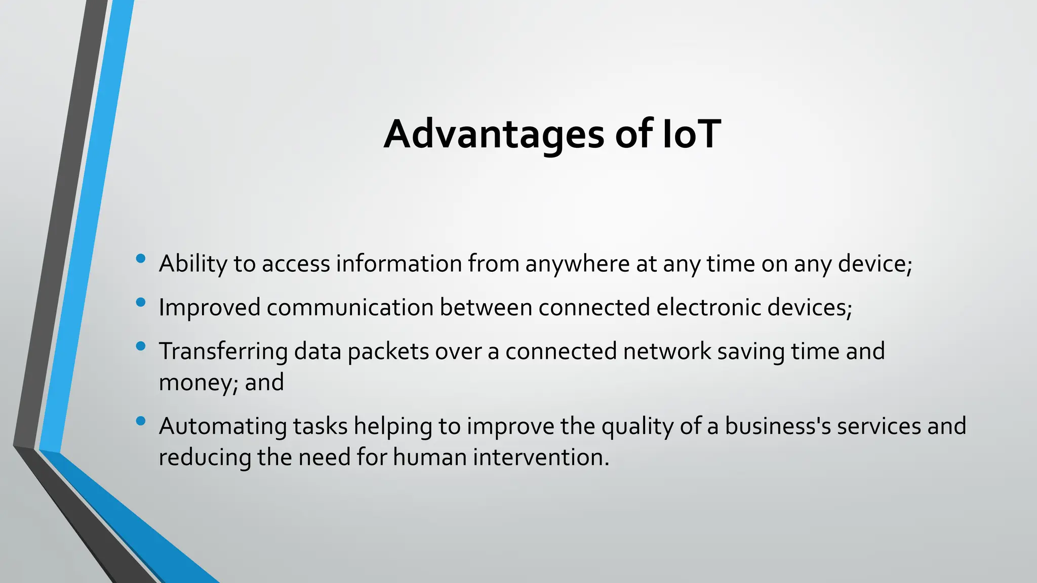 Advantages of IoT
• Ability to access information from anywhere at any time on any device;
• Improved communication between connected electronic devices;
• Transferring data packets over a connected network saving time and
money; and
• Automating tasks helping to improve the quality of a business's services and
reducing the need for human intervention.
 