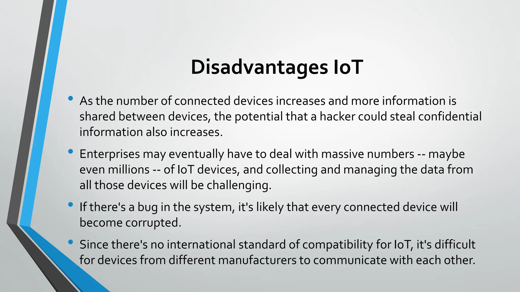 Disadvantages IoT
• As the number of connected devices increases and more information is
shared between devices, the potential that a hacker could steal confidential
information also increases.
• Enterprises may eventually have to deal with massive numbers -- maybe
even millions -- of IoT devices, and collecting and managing the data from
all those devices will be challenging.
• If there's a bug in the system, it's likely that every connected device will
become corrupted.
• Since there's no international standard of compatibility for IoT, it's difficult
for devices from different manufacturers to communicate with each other.
 