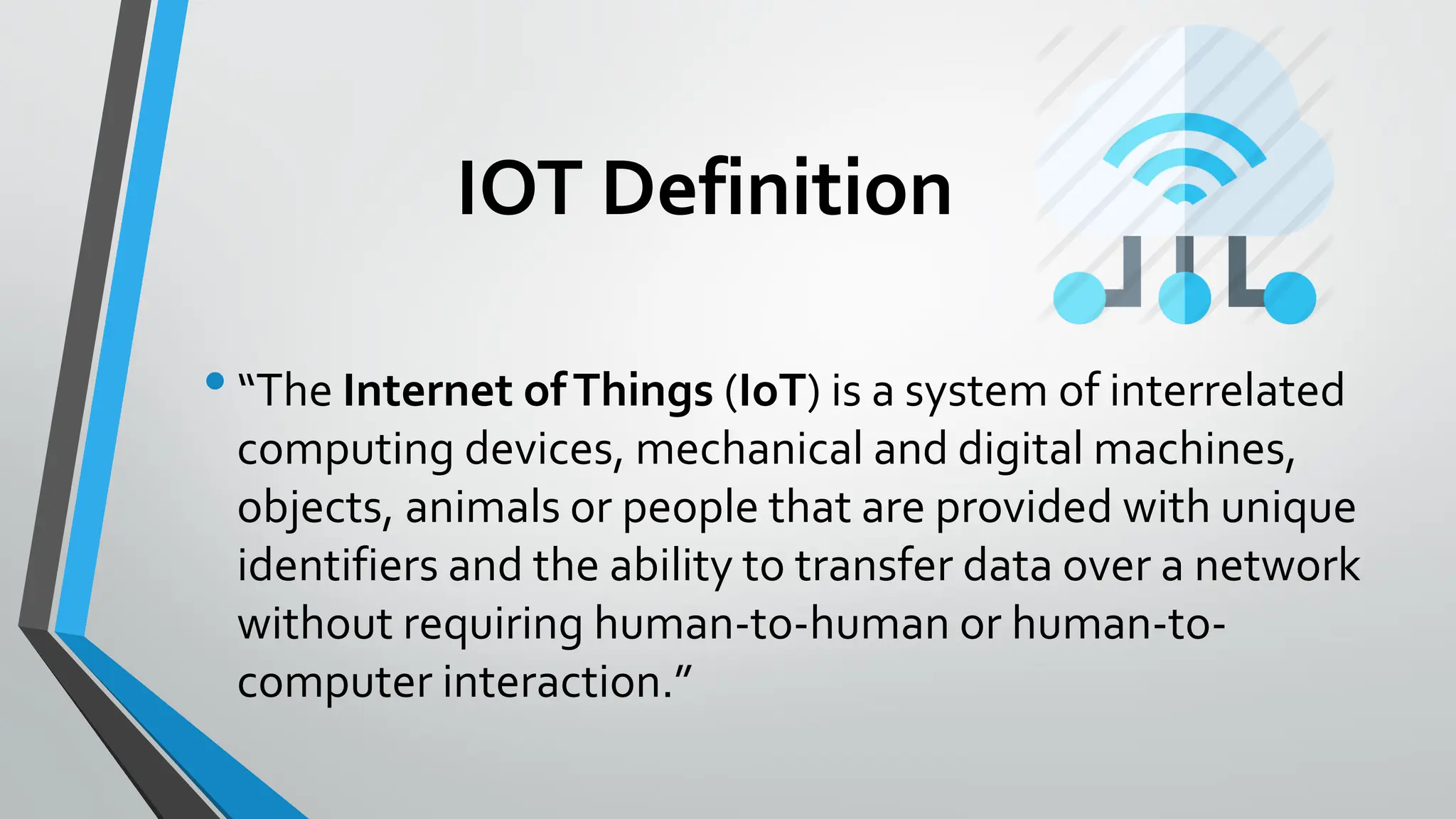 IOT Definition
•“The Internet ofThings (IoT) is a system of interrelated
computing devices, mechanical and digital machines,
objects, animals or people that are provided with unique
identifiers and the ability to transfer data over a network
without requiring human-to-human or human-to-
computer interaction.”
 