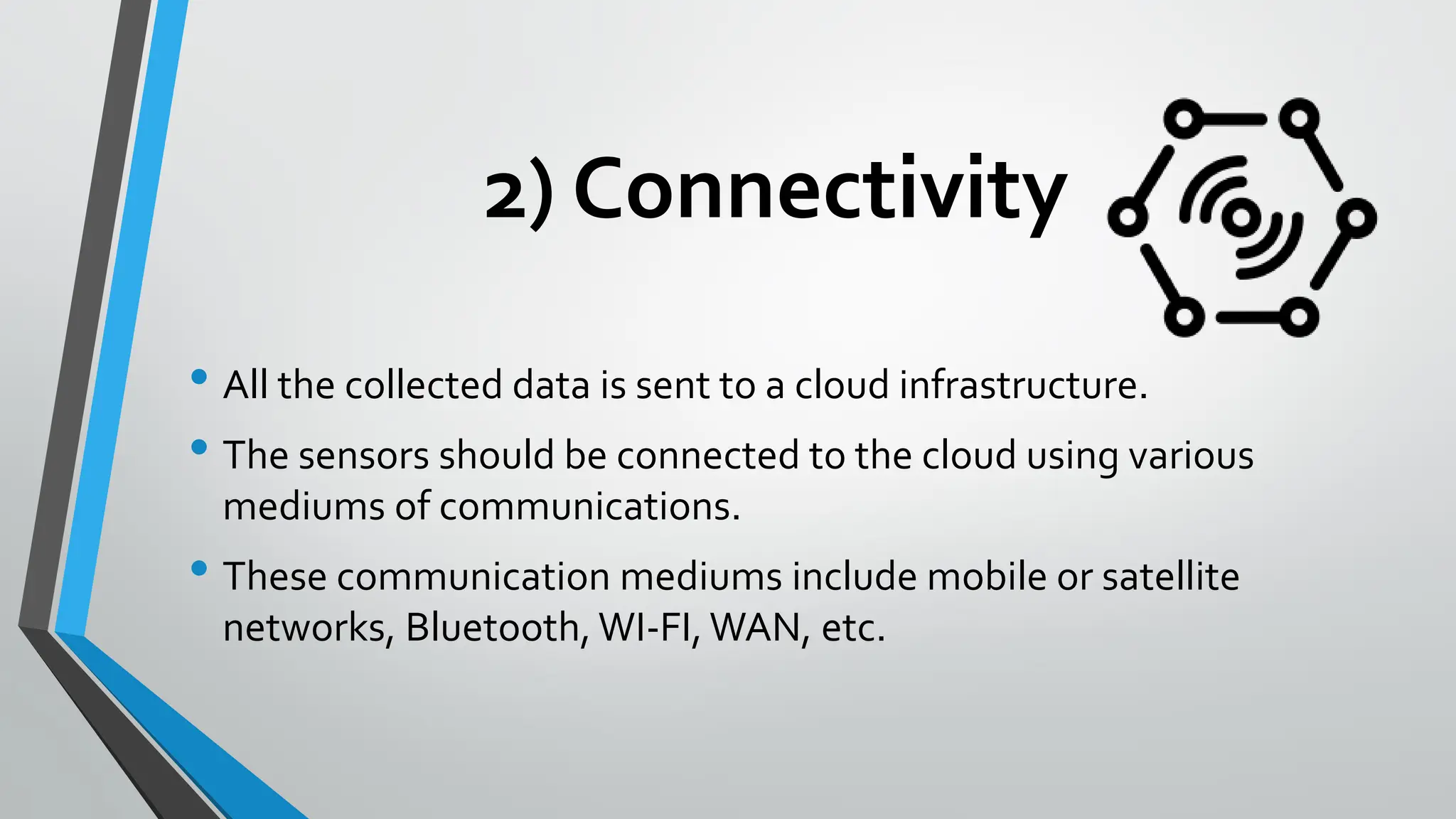 2) Connectivity
• All the collected data is sent to a cloud infrastructure.
• The sensors should be connected to the cloud using various
mediums of communications.
• These communication mediums include mobile or satellite
networks, Bluetooth, WI-FI, WAN, etc.
 