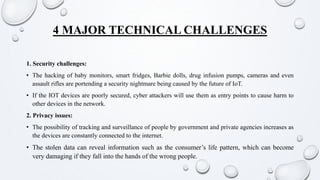 4 MAJOR TECHNICAL CHALLENGES
1. Security challenges:
• The hacking of baby monitors, smart fridges, Barbie dolls, drug infusion pumps, cameras and even
assault rifles are portending a security nightmare being caused by the future of IoT.
• If the IOT devices are poorly secured, cyber attackers will use them as entry points to cause harm to
other devices in the network.
2. Privacy issues:
• The possibility of tracking and surveillance of people by government and private agencies increases as
the devices are constantly connected to the internet.
• The stolen data can reveal information such as the consumer’s life pattern, which can become
very damaging if they fall into the hands of the wrong people.
 