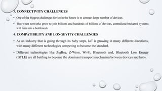 3. CONNECTIVITY CHALLENGES
• One of the biggest challenges for iot in the future is to connect large number of devices.
• But when networks grow to join billions and hundreds of billions of devices, centralized brokered systems
will turn into a bottleneck
4. COMPATIBILITYAND LONGEVITY CHALLENGES
• As an industry that is going through its baby steps, IoT is growing in many different directions,
with many different technologies competing to become the standard.
• Different technologies like ZigBee, Z-Wave, Wi-Fi, Bluetooth and, Bluetooth Low Energy
(BTLE) are all battling to become the dominant transport mechanism between devices and hubs.
 