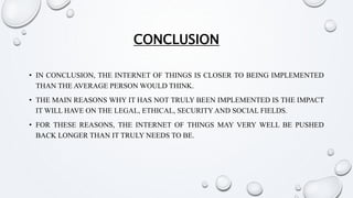 CONCLUSION
• IN CONCLUSION, THE INTERNET OF THINGS IS CLOSER TO BEING IMPLEMENTED
THAN THE AVERAGE PERSON WOULD THINK.
• THE MAIN REASONS WHY IT HAS NOT TRULY BEEN IMPLEMENTED IS THE IMPACT
IT WILL HAVE ON THE LEGAL, ETHICAL, SECURITY AND SOCIAL FIELDS.
• FOR THESE REASONS, THE INTERNET OF THINGS MAY VERY WELL BE PUSHED
BACK LONGER THAN IT TRULY NEEDS TO BE.
 