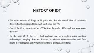 HISTORY OF IOT
• The term internet of things is 19 years old. But the actual idea of connected
devices had been around longer, at least since the 70s.
• One of the first examples of an IOT is from the early 1980s, and was a coca cola
machine
• By the year 2013, the IOT had evolved into to a system using multiple
technologies, ranging from the internet to wireless communication and from
micro-electromechanical systems (MEMS) to embedded systems.
 