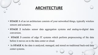 ARCHITECTURE
• STAGE 1 of an iot architecture consists of your networked things, typically wireless
sensors and actuators.
• STAGE 2 includes sensor data aggregation systems and analog-to-digital data
conversion.
• STAGE 3 consists of edge IT systems which perform preprocessing of the data
before it moves on to the data center or cloud.
• In STAGE 4, the data is analyzed, managed, and stored on traditional back-end data
center systems.
 